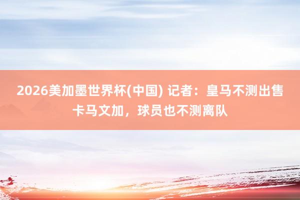 2026美加墨世界杯(中國(guó)) 記者：皇馬不測(cè)出售卡馬文加，球員也不測(cè)離隊(duì)