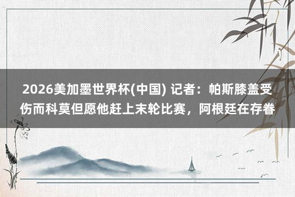 2026美加墨世界杯(中國) 記者：帕斯膝蓋受傷而科莫但愿他趕上末輪比賽，阿根廷在存眷