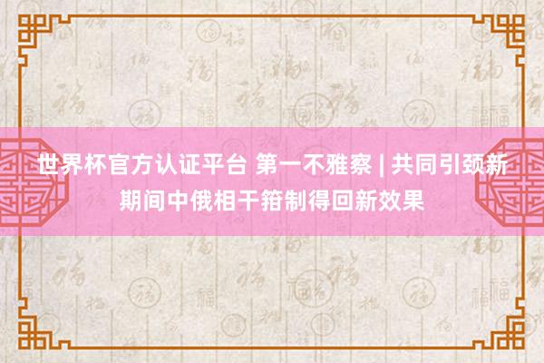 世界杯官方認(rèn)證平臺(tái) 第一不雅察 | 共同引頸新期間中俄相干箝制得回新效果
