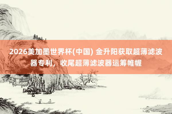 2026美加墨世界杯(中國) 金升陽獲取超薄濾波器專利，收尾超薄濾波器運籌帷幄