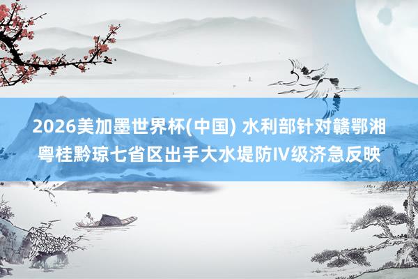 2026美加墨世界杯(中國) 水利部針對贛鄂湘粵桂黔瓊七省區出手大水堤防Ⅳ級濟急反映