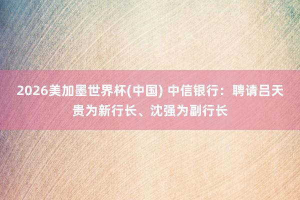 2026美加墨世界杯(中國(guó)) 中信銀行：聘請(qǐng)呂天貴為新行長(zhǎng)、沈強(qiáng)為副行長(zhǎng)