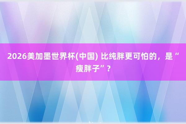 2026美加墨世界杯(中國) 比純胖更可怕的，是“瘦胖子”？
