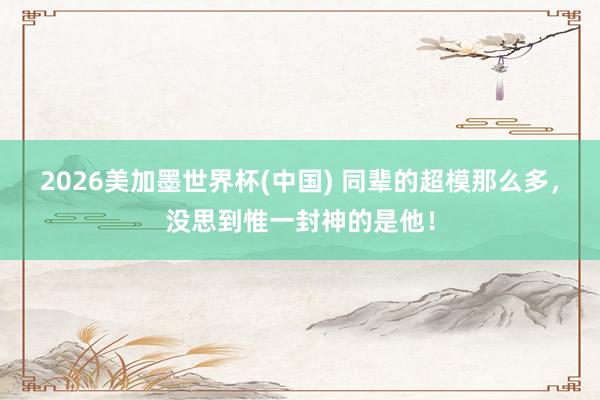 2026美加墨世界杯(中國) 同輩的超模那么多，沒思到惟一封神的是他！