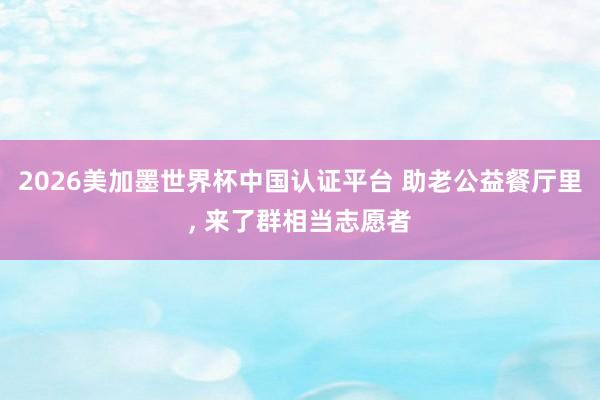 2026美加墨世界杯中國認證平臺 助老公益餐廳里， 來了群相當志愿者